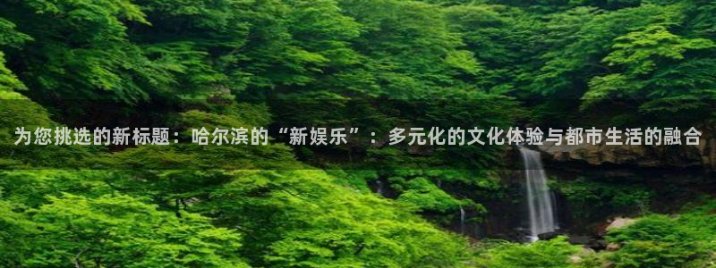 德国开心彩集团：为您挑选的新标题：哈尔滨的“新娱乐”：多元化的文化体验与都市生活