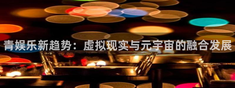 开心彩体育4：青娱乐新趋势：虚拟现实与元宇宙的融合发展