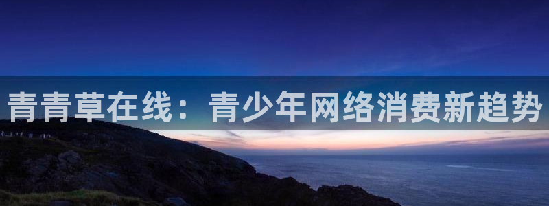 开心彩凯捷平台注册链接：青青草在线：青少年网络消费新趋势
